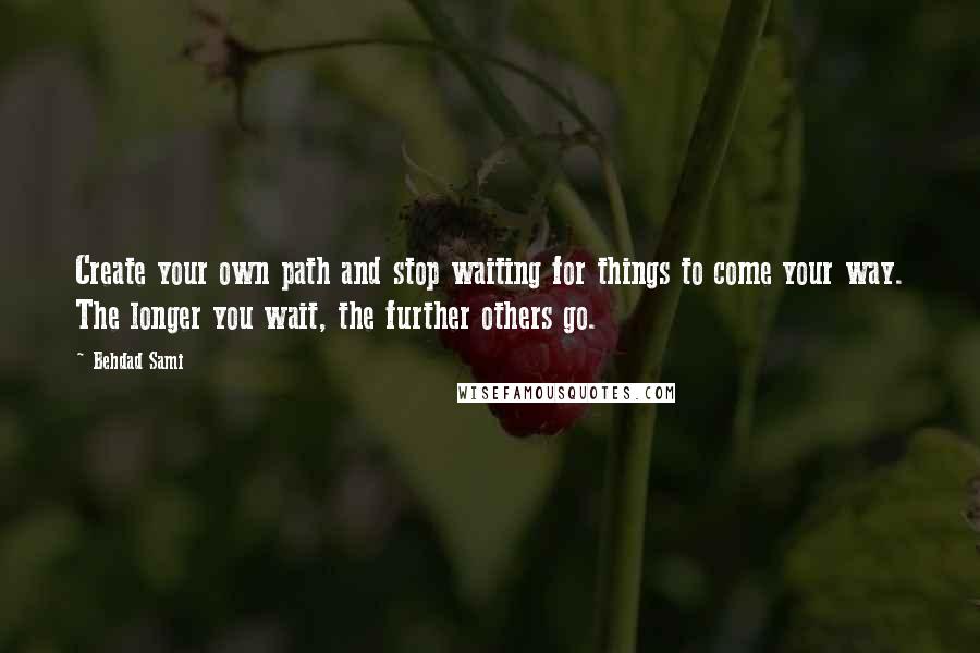 Behdad Sami Quotes: Create your own path and stop waiting for things to come your way. The longer you wait, the further others go.