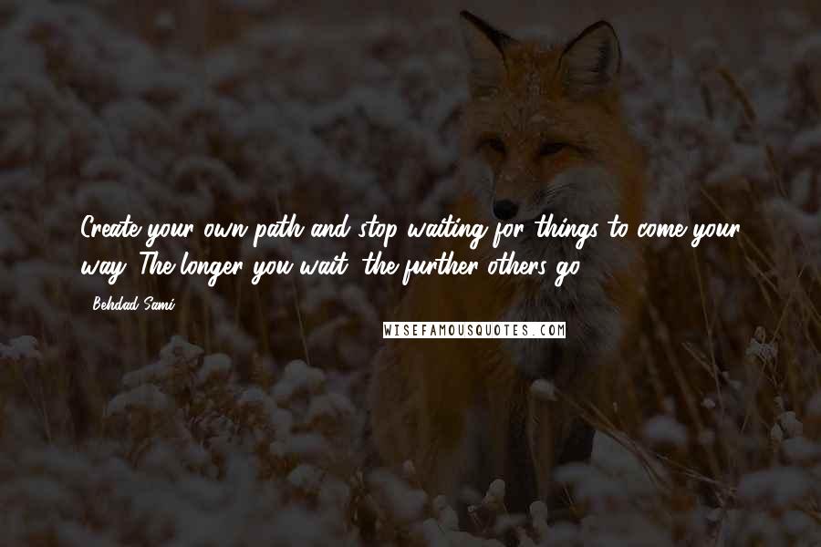 Behdad Sami Quotes: Create your own path and stop waiting for things to come your way. The longer you wait, the further others go.