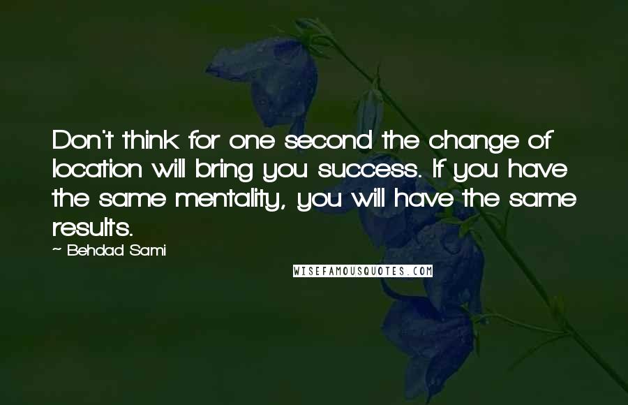 Behdad Sami Quotes: Don't think for one second the change of location will bring you success. If you have the same mentality, you will have the same results.