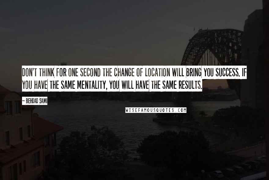 Behdad Sami Quotes: Don't think for one second the change of location will bring you success. If you have the same mentality, you will have the same results.
