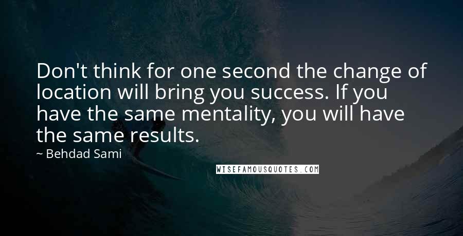 Behdad Sami Quotes: Don't think for one second the change of location will bring you success. If you have the same mentality, you will have the same results.