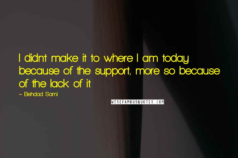 Behdad Sami Quotes: I didn't make it to where I am today because of the support, more so because of the lack of it.