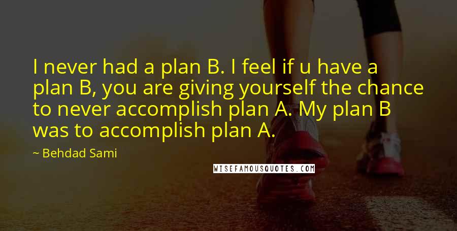 Behdad Sami Quotes: I never had a plan B. I feel if u have a plan B, you are giving yourself the chance to never accomplish plan A. My plan B was to accomplish plan A.