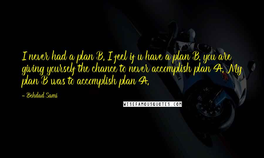 Behdad Sami Quotes: I never had a plan B. I feel if u have a plan B, you are giving yourself the chance to never accomplish plan A. My plan B was to accomplish plan A.