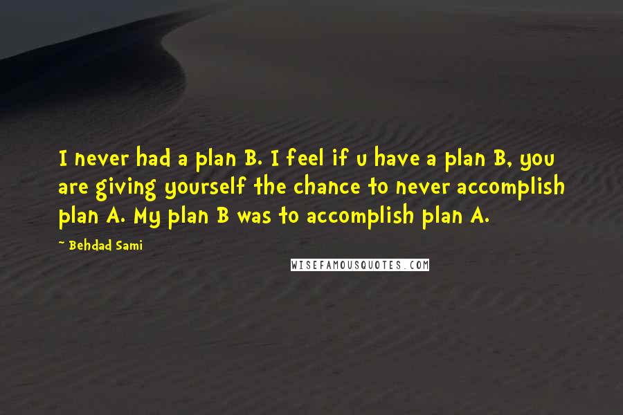 Behdad Sami Quotes: I never had a plan B. I feel if u have a plan B, you are giving yourself the chance to never accomplish plan A. My plan B was to accomplish plan A.