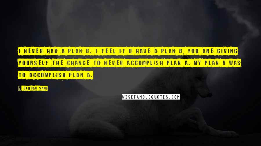 Behdad Sami Quotes: I never had a plan B. I feel if u have a plan B, you are giving yourself the chance to never accomplish plan A. My plan B was to accomplish plan A.