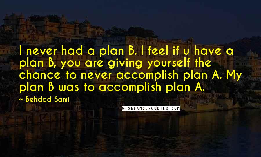 Behdad Sami Quotes: I never had a plan B. I feel if u have a plan B, you are giving yourself the chance to never accomplish plan A. My plan B was to accomplish plan A.