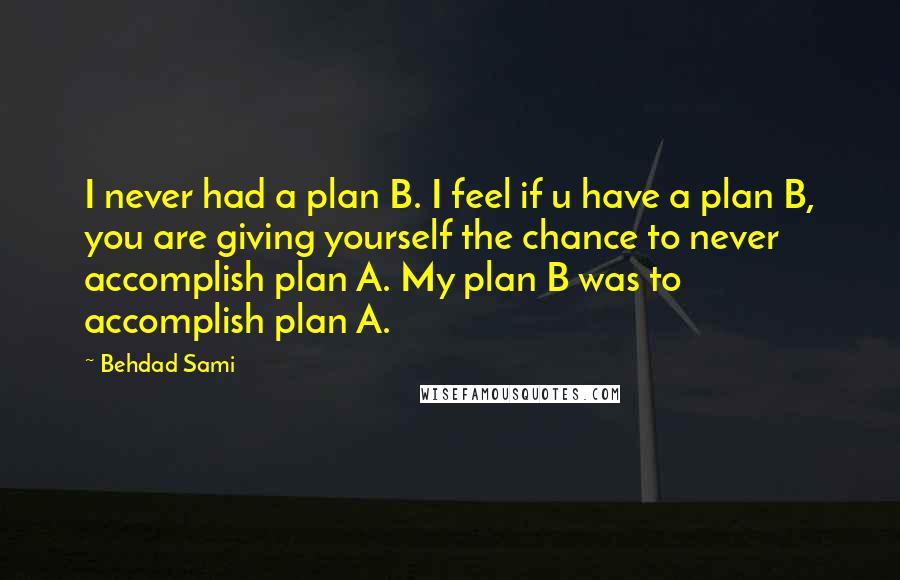 Behdad Sami Quotes: I never had a plan B. I feel if u have a plan B, you are giving yourself the chance to never accomplish plan A. My plan B was to accomplish plan A.