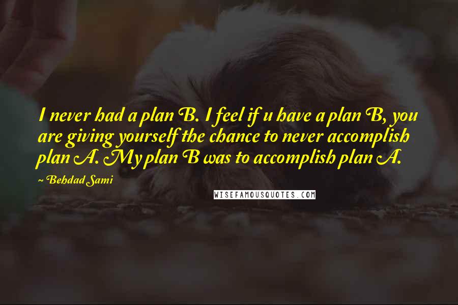 Behdad Sami Quotes: I never had a plan B. I feel if u have a plan B, you are giving yourself the chance to never accomplish plan A. My plan B was to accomplish plan A.