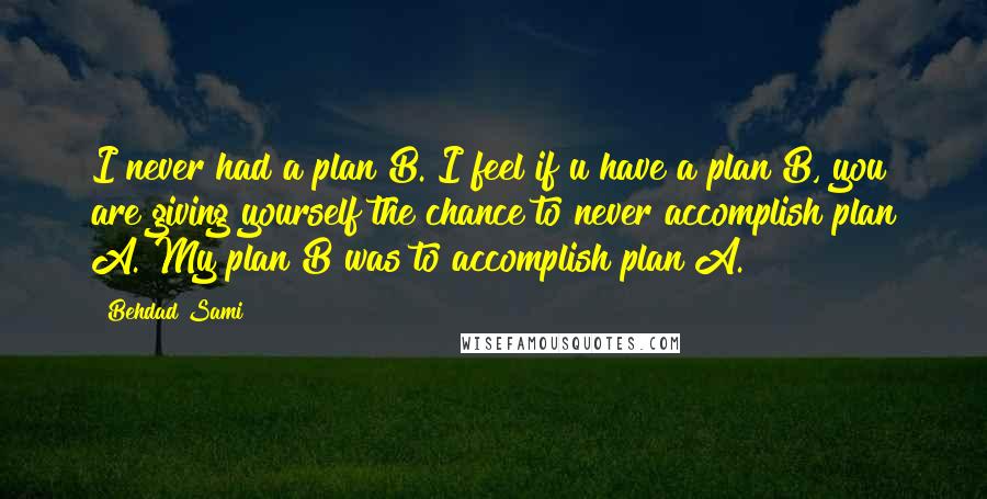 Behdad Sami Quotes: I never had a plan B. I feel if u have a plan B, you are giving yourself the chance to never accomplish plan A. My plan B was to accomplish plan A.