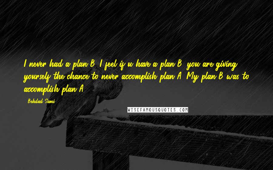 Behdad Sami Quotes: I never had a plan B. I feel if u have a plan B, you are giving yourself the chance to never accomplish plan A. My plan B was to accomplish plan A.