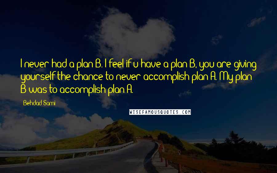 Behdad Sami Quotes: I never had a plan B. I feel if u have a plan B, you are giving yourself the chance to never accomplish plan A. My plan B was to accomplish plan A.