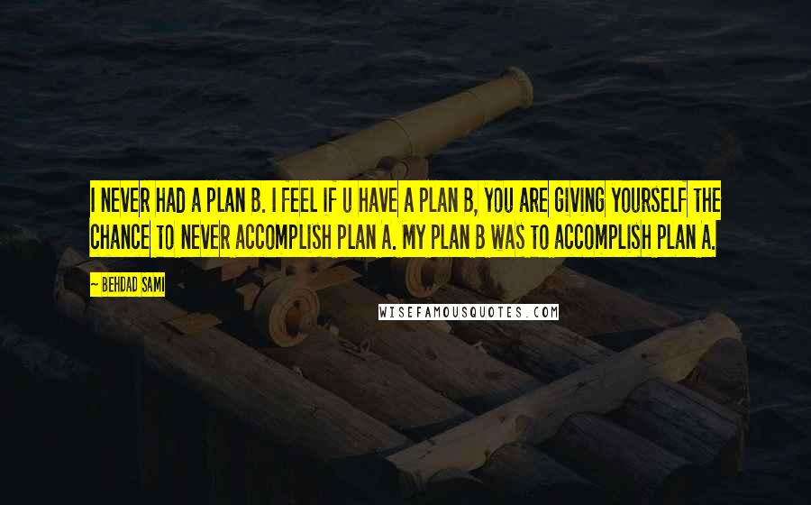 Behdad Sami Quotes: I never had a plan B. I feel if u have a plan B, you are giving yourself the chance to never accomplish plan A. My plan B was to accomplish plan A.