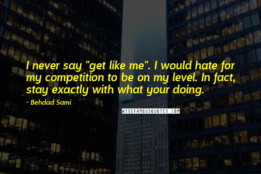 Behdad Sami Quotes: I never say "get like me". I would hate for my competition to be on my level. In fact, stay exactly with what your doing.