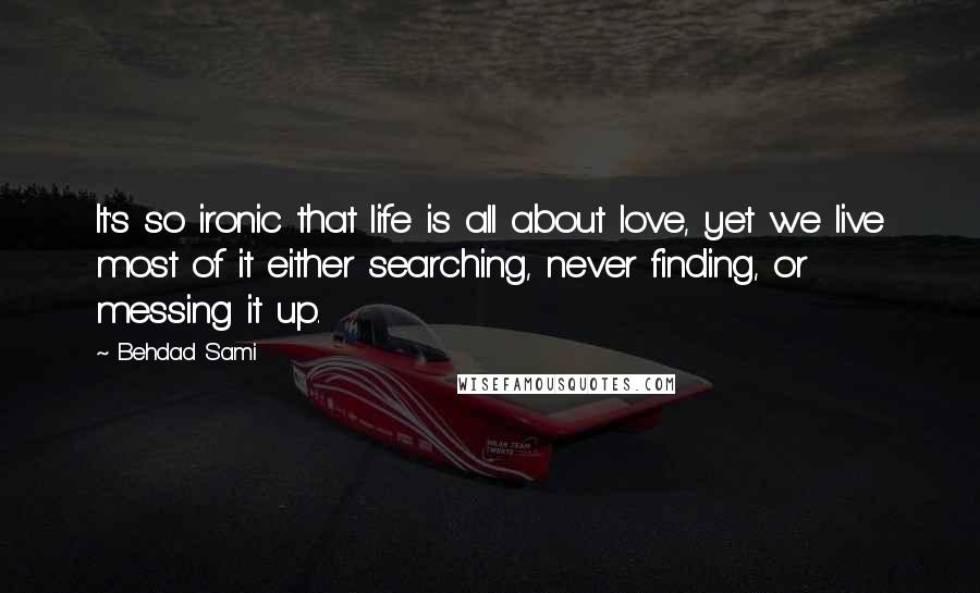 Behdad Sami Quotes: It's so ironic that life is all about love, yet we live most of it either searching, never finding, or messing it up.