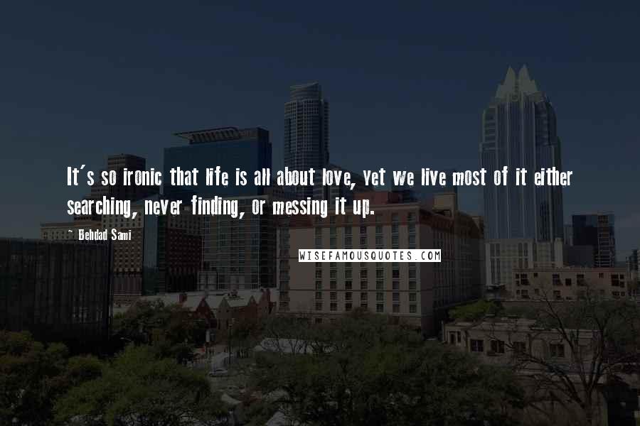 Behdad Sami Quotes: It's so ironic that life is all about love, yet we live most of it either searching, never finding, or messing it up.