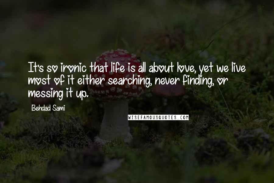 Behdad Sami Quotes: It's so ironic that life is all about love, yet we live most of it either searching, never finding, or messing it up.