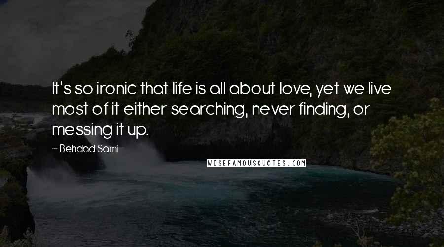 Behdad Sami Quotes: It's so ironic that life is all about love, yet we live most of it either searching, never finding, or messing it up.