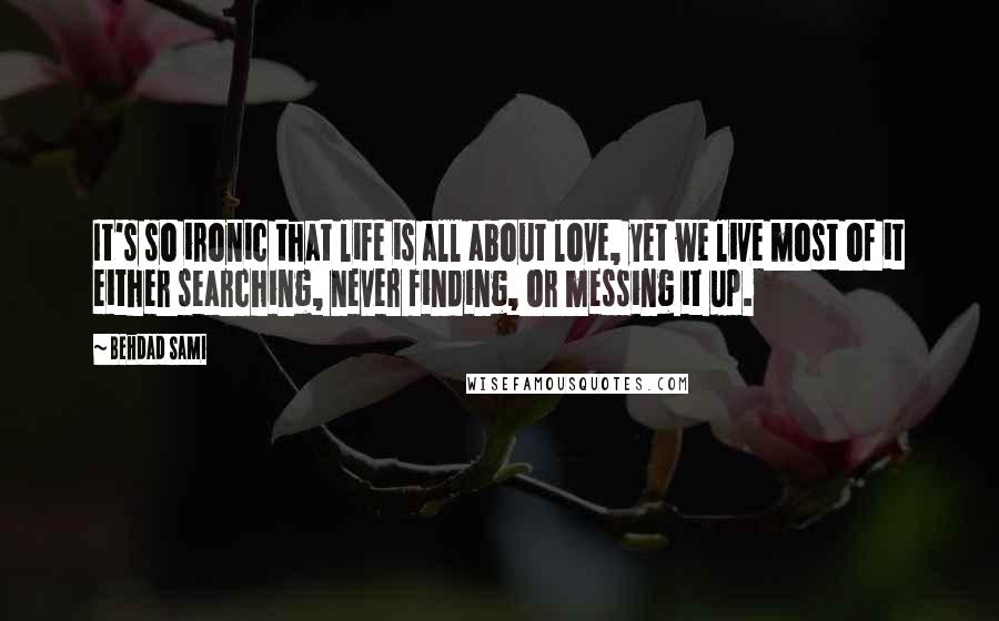 Behdad Sami Quotes: It's so ironic that life is all about love, yet we live most of it either searching, never finding, or messing it up.