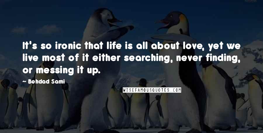 Behdad Sami Quotes: It's so ironic that life is all about love, yet we live most of it either searching, never finding, or messing it up.