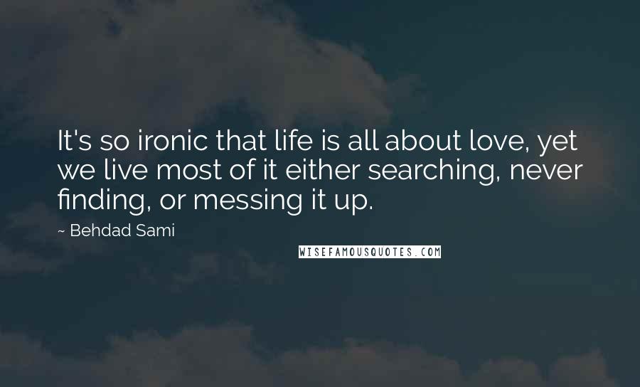Behdad Sami Quotes: It's so ironic that life is all about love, yet we live most of it either searching, never finding, or messing it up.