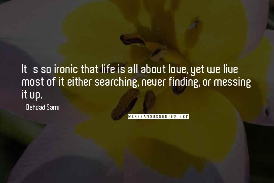 Behdad Sami Quotes: It's so ironic that life is all about love, yet we live most of it either searching, never finding, or messing it up.