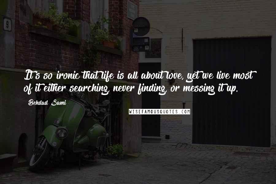 Behdad Sami Quotes: It's so ironic that life is all about love, yet we live most of it either searching, never finding, or messing it up.