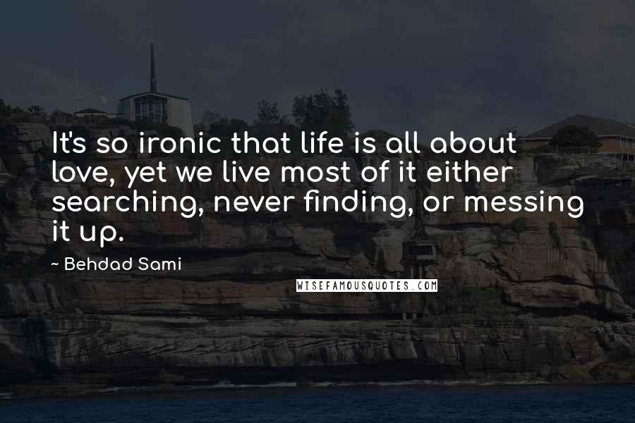 Behdad Sami Quotes: It's so ironic that life is all about love, yet we live most of it either searching, never finding, or messing it up.
