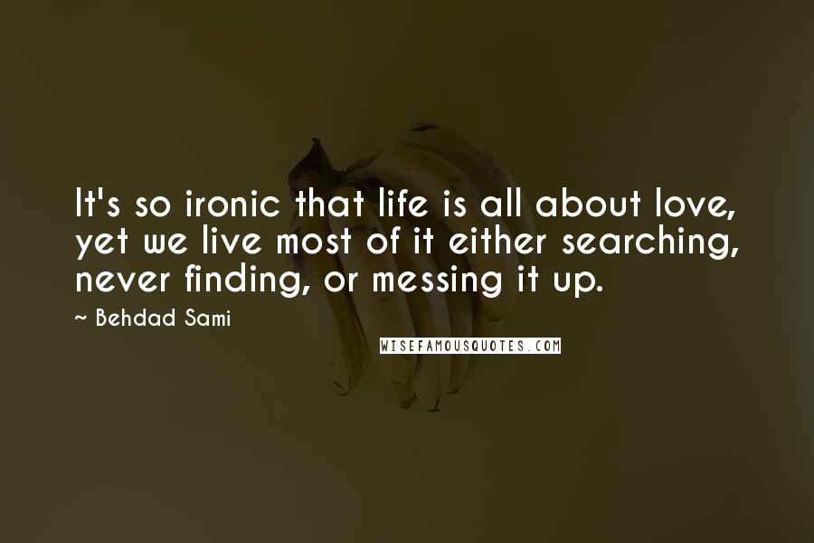 Behdad Sami Quotes: It's so ironic that life is all about love, yet we live most of it either searching, never finding, or messing it up.