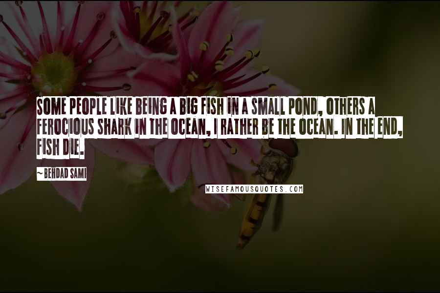 Behdad Sami Quotes: Some people like being a big fish in a small pond, others a ferocious shark in the ocean, I rather be the ocean. In the end, fish die.