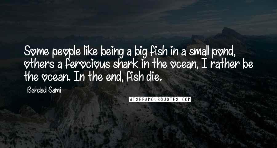 Behdad Sami Quotes: Some people like being a big fish in a small pond, others a ferocious shark in the ocean, I rather be the ocean. In the end, fish die.