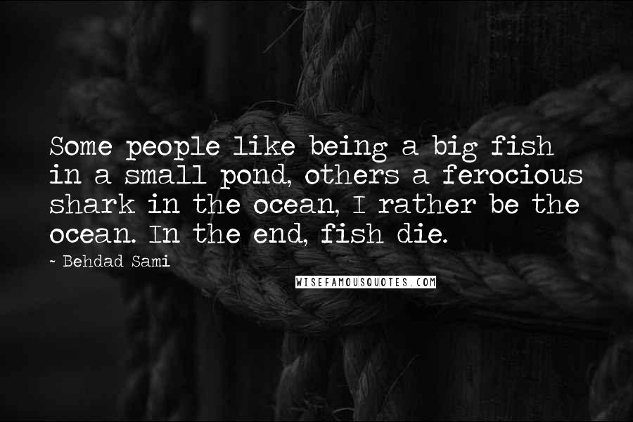 Behdad Sami Quotes: Some people like being a big fish in a small pond, others a ferocious shark in the ocean, I rather be the ocean. In the end, fish die.