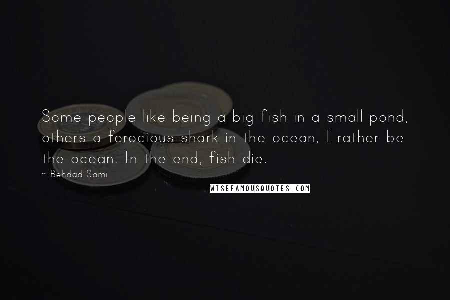 Behdad Sami Quotes: Some people like being a big fish in a small pond, others a ferocious shark in the ocean, I rather be the ocean. In the end, fish die.