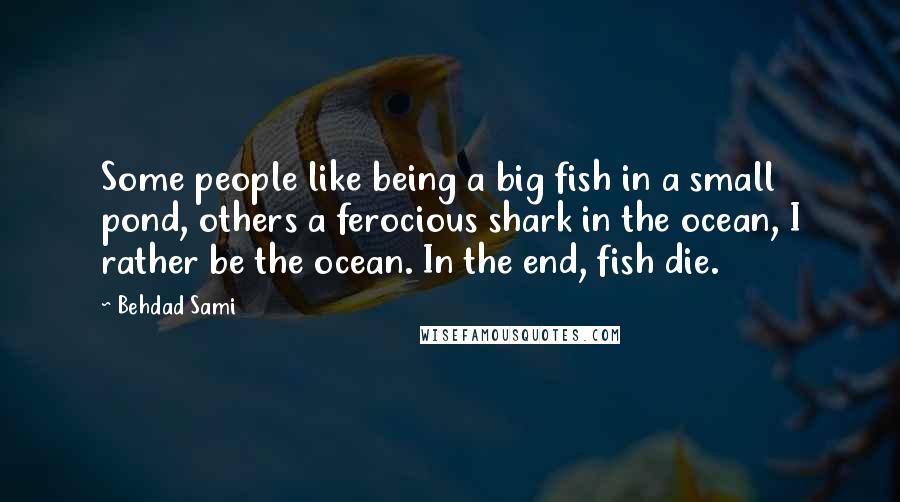 Behdad Sami Quotes: Some people like being a big fish in a small pond, others a ferocious shark in the ocean, I rather be the ocean. In the end, fish die.