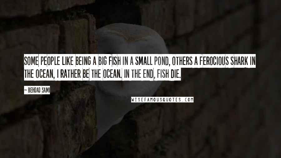 Behdad Sami Quotes: Some people like being a big fish in a small pond, others a ferocious shark in the ocean, I rather be the ocean. In the end, fish die.