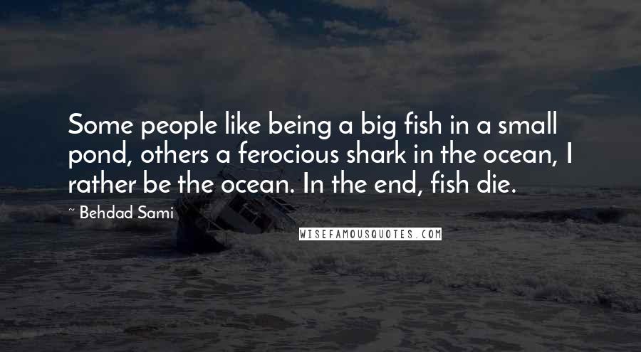 Behdad Sami Quotes: Some people like being a big fish in a small pond, others a ferocious shark in the ocean, I rather be the ocean. In the end, fish die.