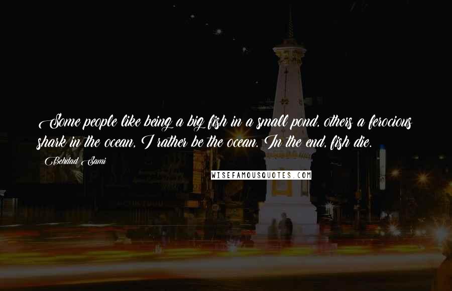Behdad Sami Quotes: Some people like being a big fish in a small pond, others a ferocious shark in the ocean, I rather be the ocean. In the end, fish die.