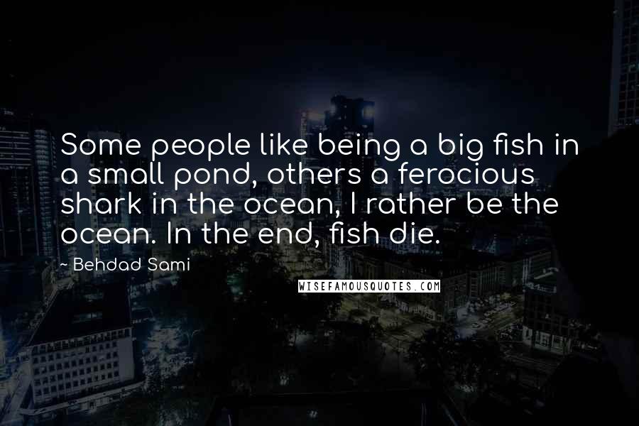 Behdad Sami Quotes: Some people like being a big fish in a small pond, others a ferocious shark in the ocean, I rather be the ocean. In the end, fish die.