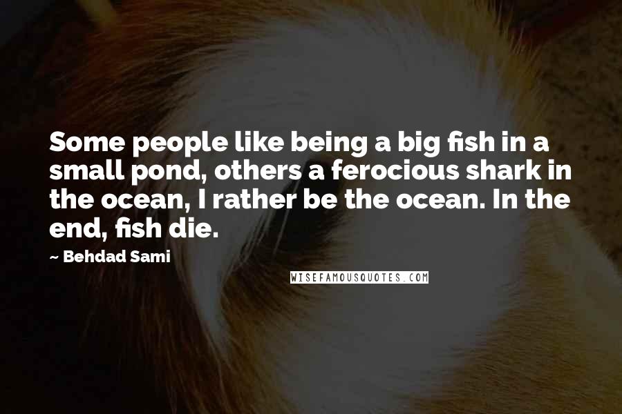 Behdad Sami Quotes: Some people like being a big fish in a small pond, others a ferocious shark in the ocean, I rather be the ocean. In the end, fish die.