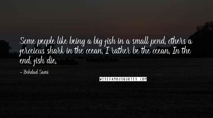 Behdad Sami Quotes: Some people like being a big fish in a small pond, others a ferocious shark in the ocean, I rather be the ocean. In the end, fish die.