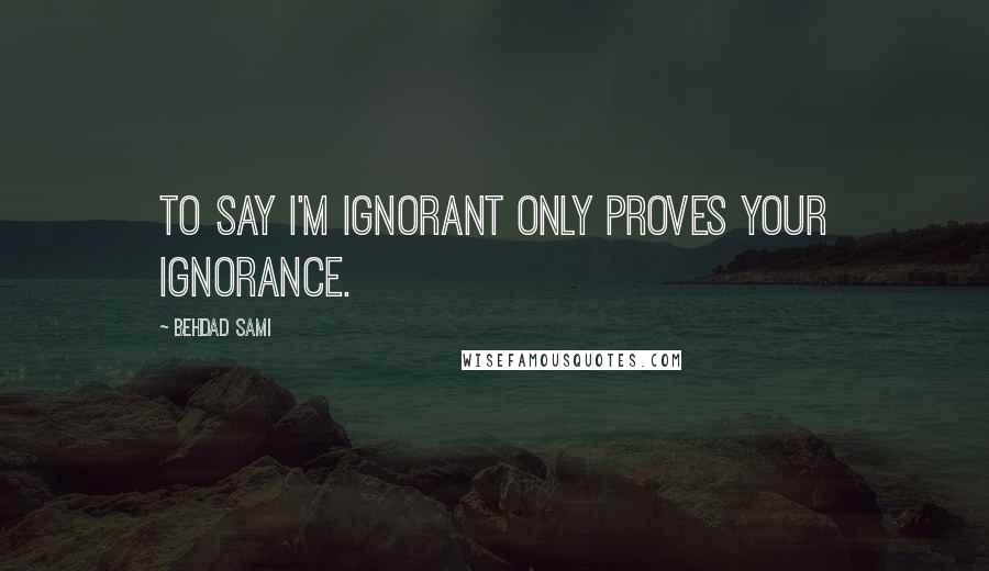 Behdad Sami Quotes: To say I'm ignorant only proves your ignorance.