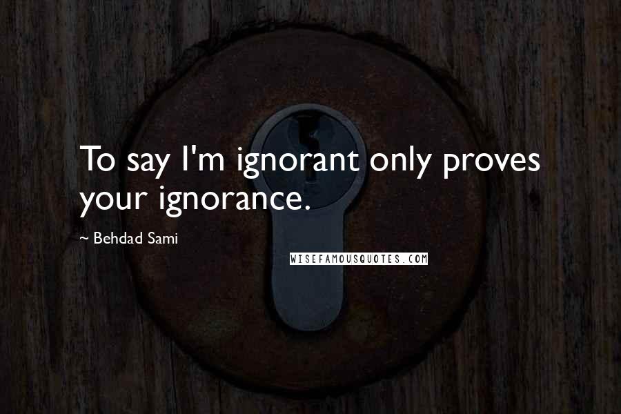 Behdad Sami Quotes: To say I'm ignorant only proves your ignorance.