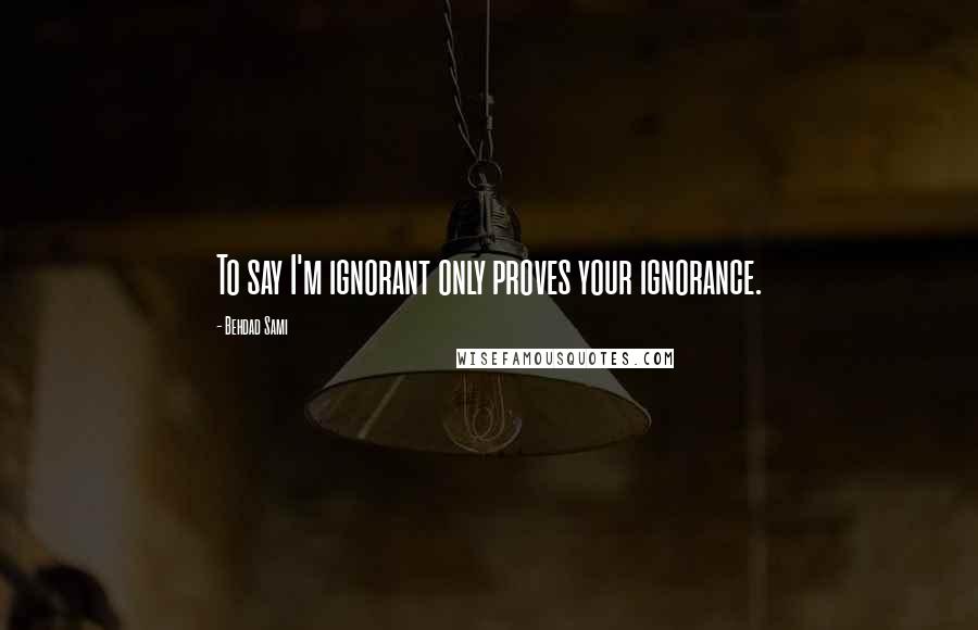 Behdad Sami Quotes: To say I'm ignorant only proves your ignorance.