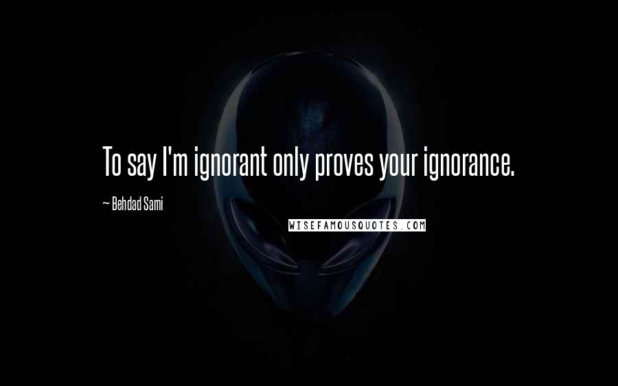 Behdad Sami Quotes: To say I'm ignorant only proves your ignorance.