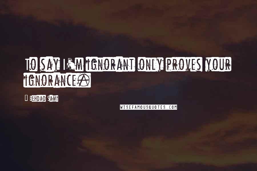 Behdad Sami Quotes: To say I'm ignorant only proves your ignorance.