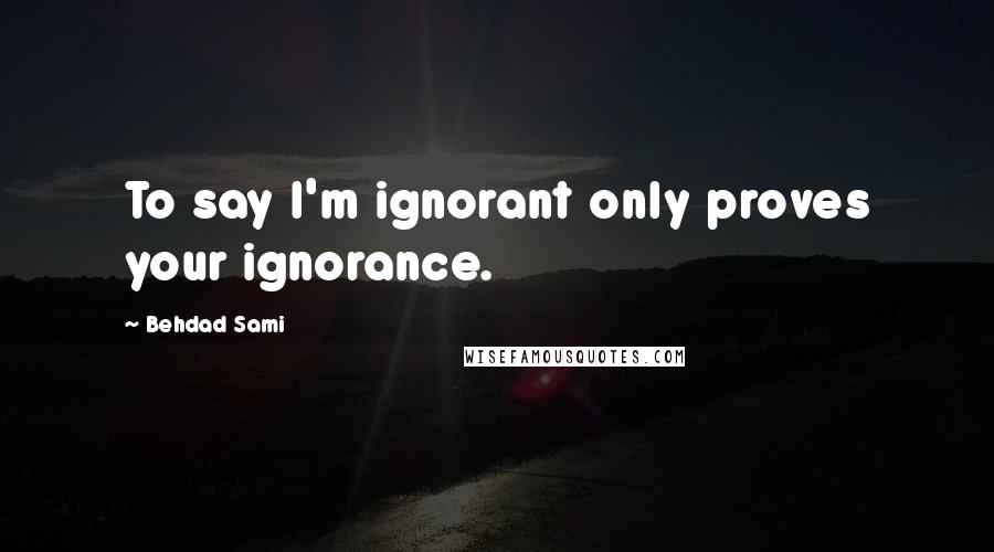 Behdad Sami Quotes: To say I'm ignorant only proves your ignorance.