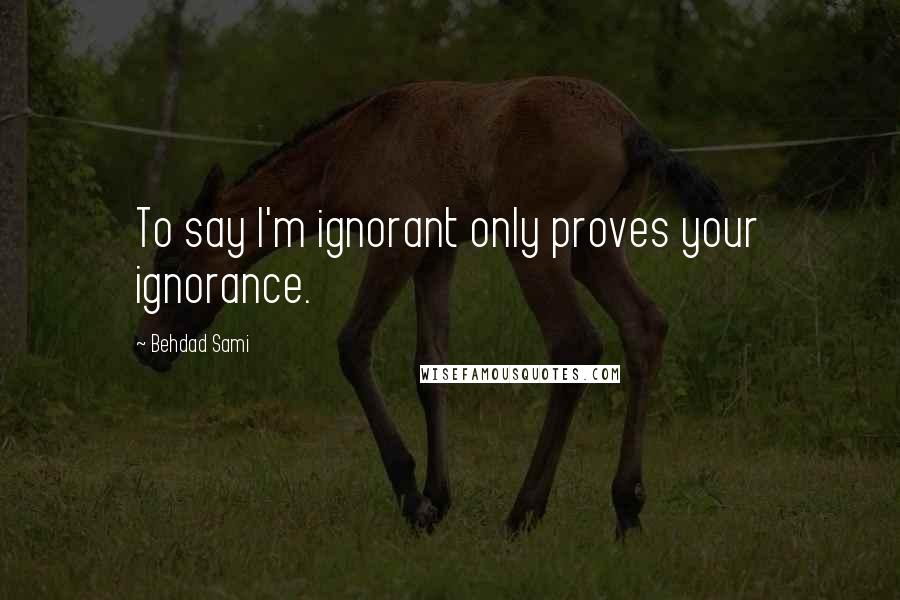 Behdad Sami Quotes: To say I'm ignorant only proves your ignorance.