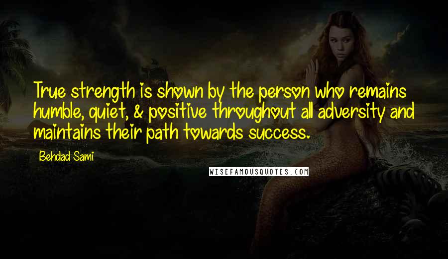 Behdad Sami Quotes: True strength is shown by the person who remains humble, quiet, & positive throughout all adversity and maintains their path towards success.