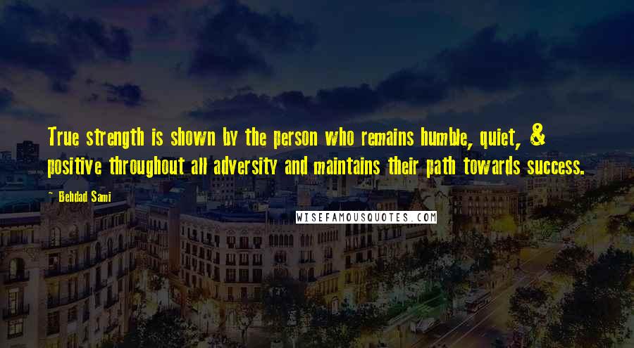 Behdad Sami Quotes: True strength is shown by the person who remains humble, quiet, & positive throughout all adversity and maintains their path towards success.