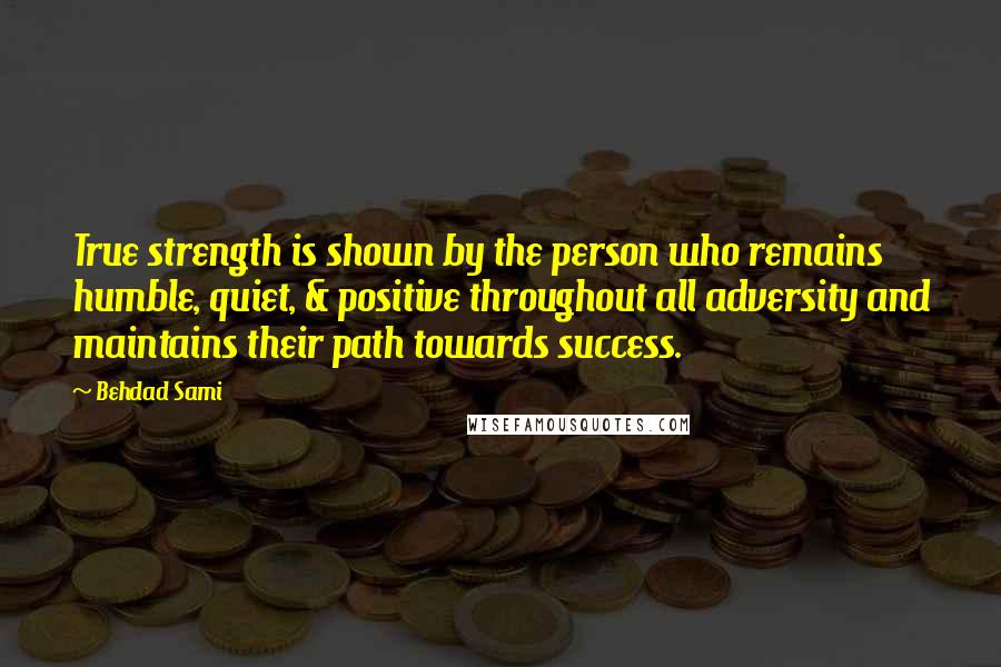 Behdad Sami Quotes: True strength is shown by the person who remains humble, quiet, & positive throughout all adversity and maintains their path towards success.